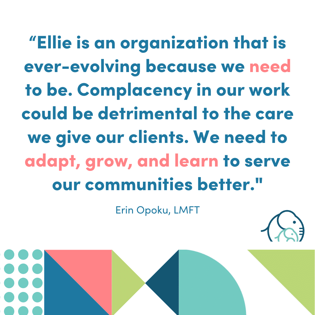 An infographic that says: "Ellie is an organization that is ever-evolving because we need to be. Complacency in our work can be detrimental to the care we provide for our clients. we need to adapt, grow, and learn to serve our communities better." Erin Opoku, LMFT
